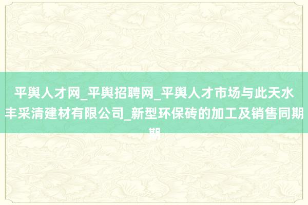 平舆人才网_平舆招聘网_平舆人才市场与此天水丰采清建材有限公司_新型环保砖的加工及销售同期